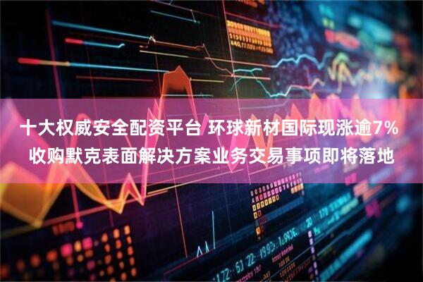 十大权威安全配资平台 环球新材国际现涨逾7% 收购默克表面解决方案业务交易事项即将落地