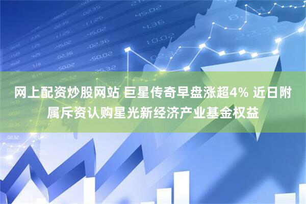 网上配资炒股网站 巨星传奇早盘涨超4% 近日附属斥资认购星光新经济产业基金权益