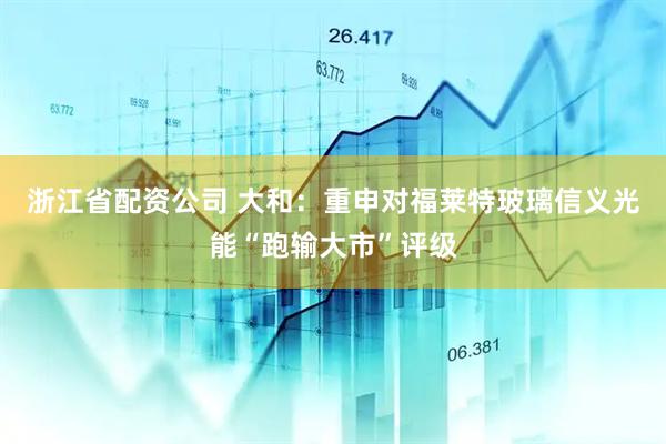 浙江省配资公司 大和：重申对福莱特玻璃信义光能“跑输大市”评级