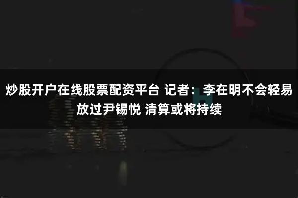 炒股开户在线股票配资平台 记者：李在明不会轻易放过尹锡悦 清算或将持续