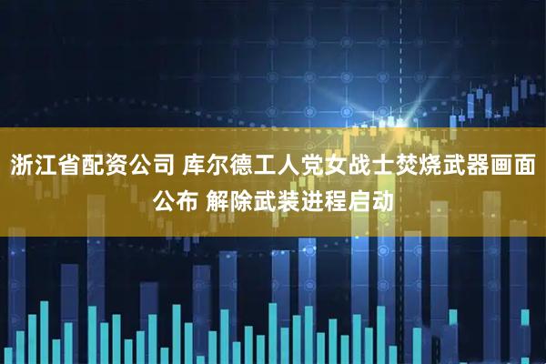 浙江省配资公司 库尔德工人党女战士焚烧武器画面公布 解除武装进程启动