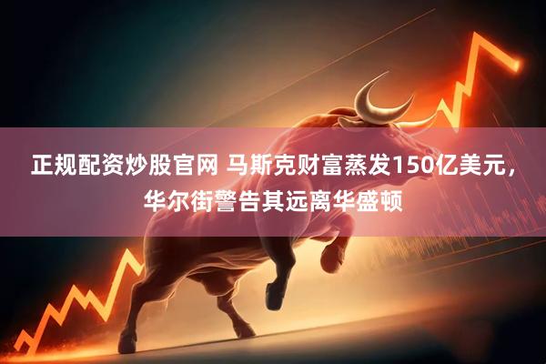 正规配资炒股官网 马斯克财富蒸发150亿美元，华尔街警告其远离华盛顿