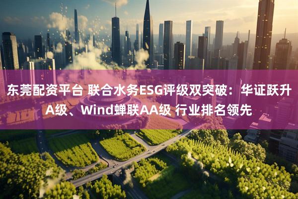 东莞配资平台 联合水务ESG评级双突破：华证跃升A级、Wind蝉联AA级 行业排名领先