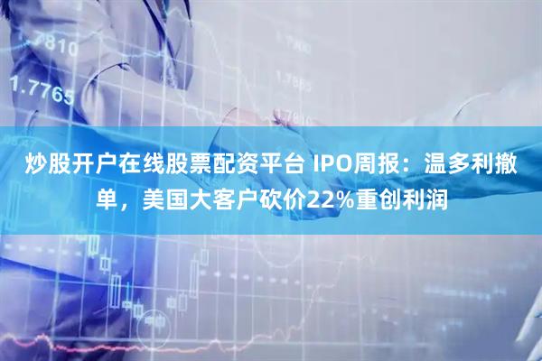 炒股开户在线股票配资平台 IPO周报：温多利撤单，美国大客户砍价22%重创利润