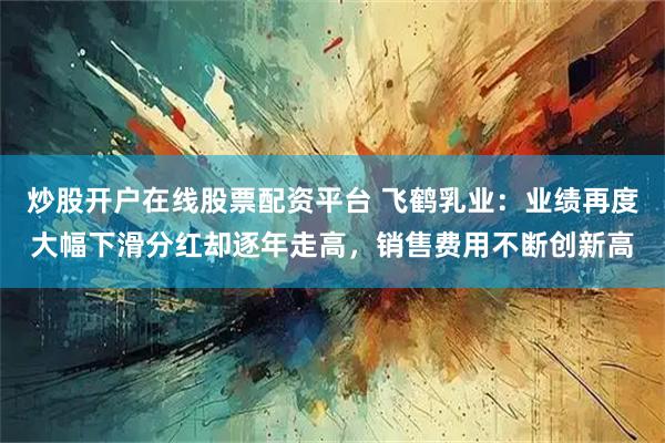 炒股开户在线股票配资平台 飞鹤乳业：业绩再度大幅下滑分红却逐年走高，销售费用不断创新高