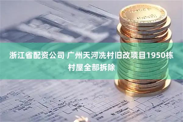 浙江省配资公司 广州天河冼村旧改项目1950栋村屋全部拆除