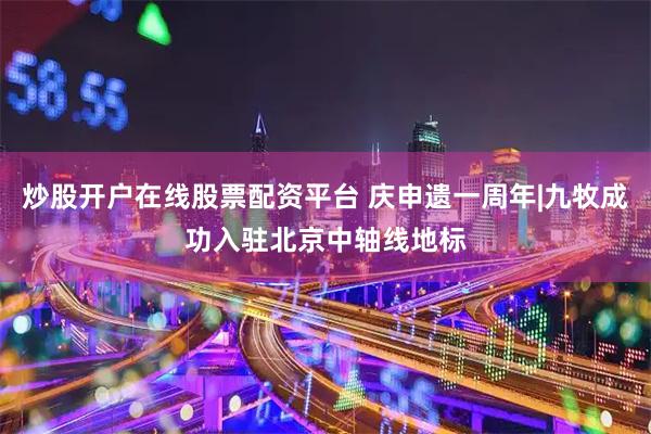 炒股开户在线股票配资平台 庆申遗一周年|九牧成功入驻北京中轴线地标