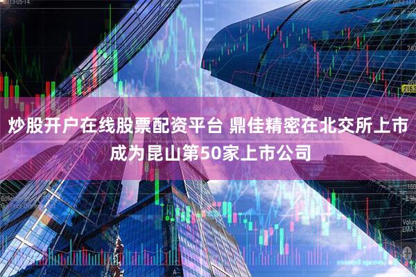 炒股开户在线股票配资平台 鼎佳精密在北交所上市 成为昆山第50家上市公司