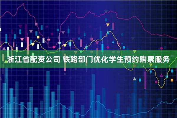 浙江省配资公司 铁路部门优化学生预约购票服务