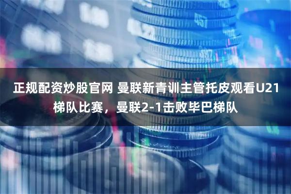 正规配资炒股官网 曼联新青训主管托皮观看U21梯队比赛，曼联2-1击败毕巴梯队