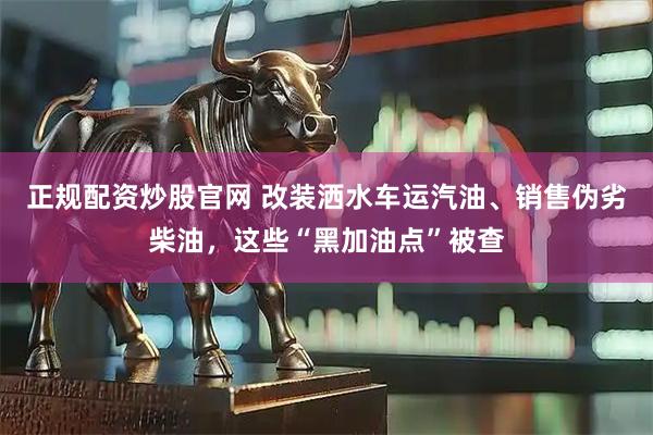 正规配资炒股官网 改装洒水车运汽油、销售伪劣柴油，这些“黑加油点”被查