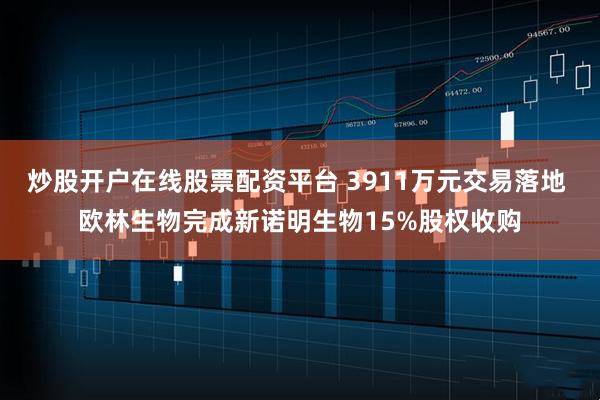 炒股开户在线股票配资平台 3911万元交易落地 欧林生物完成新诺明生物15%股权收购