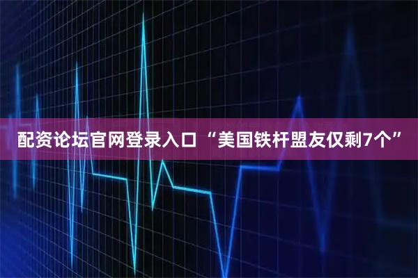 配资论坛官网登录入口 “美国铁杆盟友仅剩7个”
