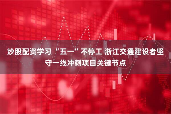 炒股配资学习 “五一”不停工 浙江交通建设者坚守一线冲刺项目关键节点