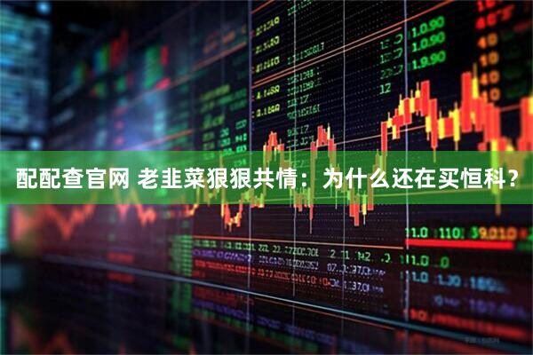 配配查官网 老韭菜狠狠共情：为什么还在买恒科？