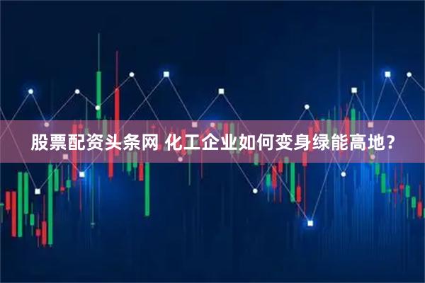 股票配资头条网 化工企业如何变身绿能高地？