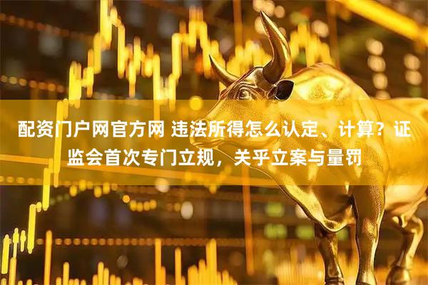 配资门户网官方网 违法所得怎么认定、计算？证监会首次专门立规，关乎立案与量罚