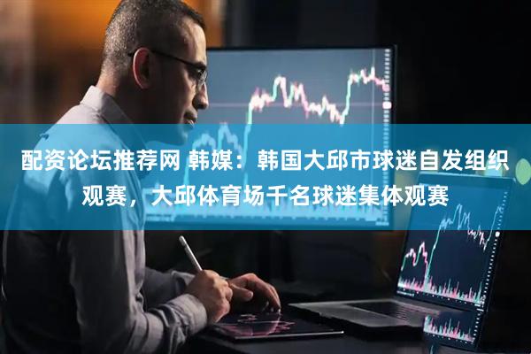 配资论坛推荐网 韩媒：韩国大邱市球迷自发组织观赛，大邱体育场千名球迷集体观赛