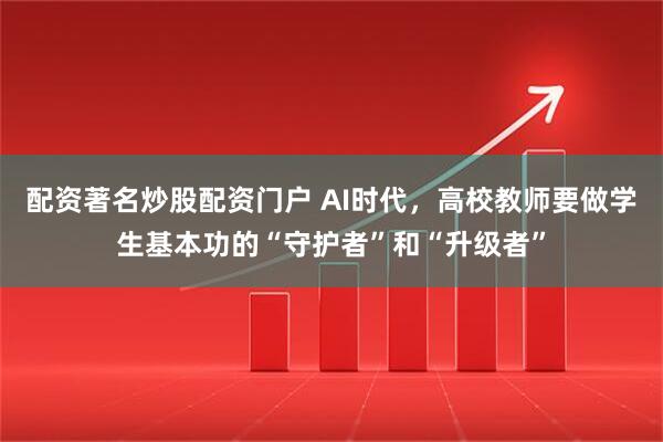 配资著名炒股配资门户 AI时代，高校教师要做学生基本功的“守护者”和“升级者”