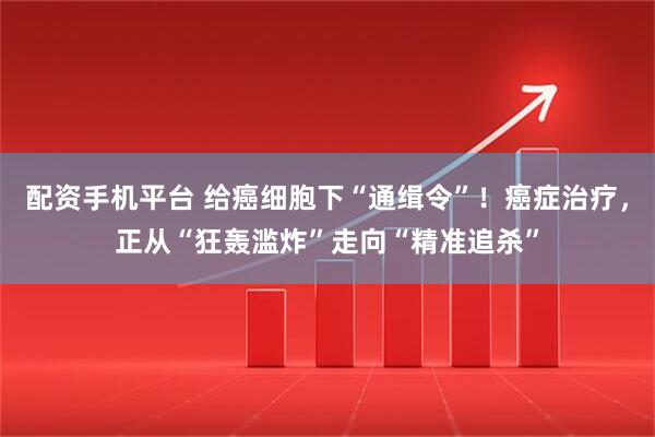 配资手机平台 给癌细胞下“通缉令”！癌症治疗，正从“狂轰滥炸”走向“精准追杀”