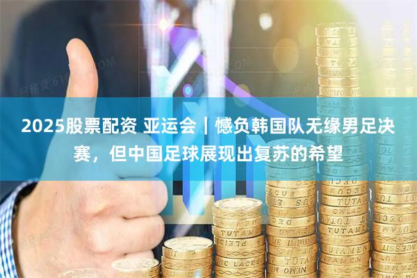 2025股票配资 亚运会｜憾负韩国队无缘男足决赛，但中国足球展现出复苏的希望