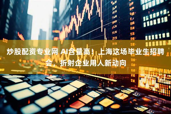炒股配资专业网 AI含量高！上海这场毕业生招聘会，折射企业用人新动向